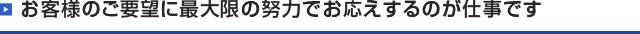 お客様のご要望に最大限の力でお応えするのが仕事です。