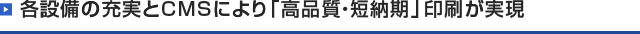 各設備の充実とCMSにより「高品質・短納期」印刷が実現